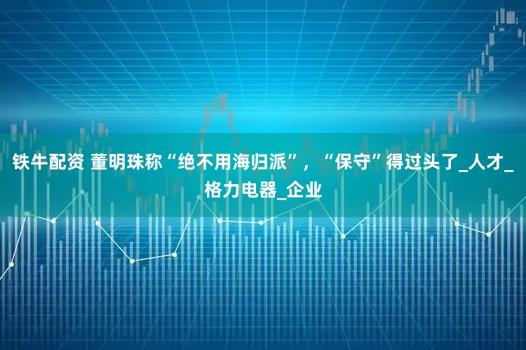 铁牛配资 董明珠称“绝不用海归派”，“保守”得过头了_人才_格力电器_企业