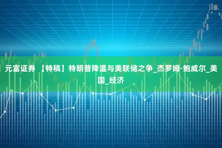 元富证券 【特稿】特朗普降温与美联储之争_杰罗姆·鲍威尔_美国_经济