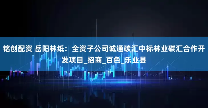 铭创配资 岳阳林纸：全资子公司诚通碳汇中标林业碳汇合作开发项目_招商_百色_乐业县