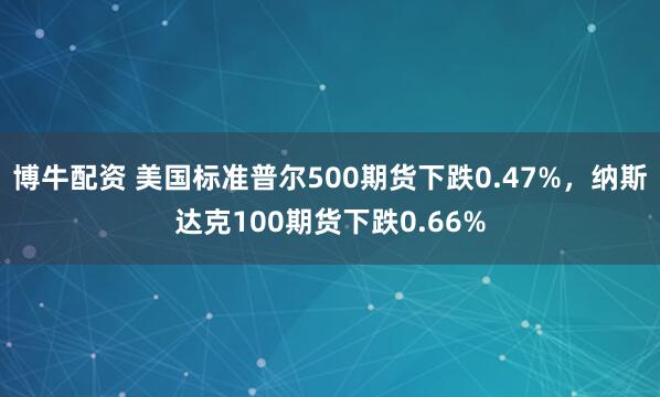 博牛配资 美国标准普尔500期货下跌0.47%，纳斯达克100期货下跌0.66%