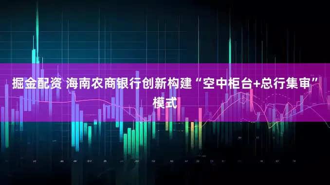 掘金配资 海南农商银行创新构建“空中柜台+总行集审”模式