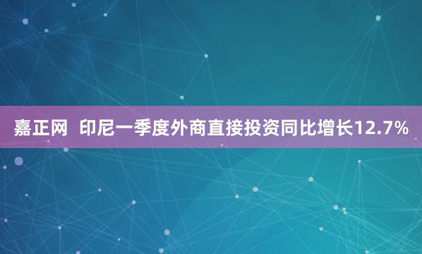 嘉正网  印尼一季度外商直接投资同比增长12.7%