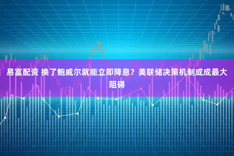 易富配资 换了鲍威尔就能立即降息？美联储决策机制或成最大阻碍