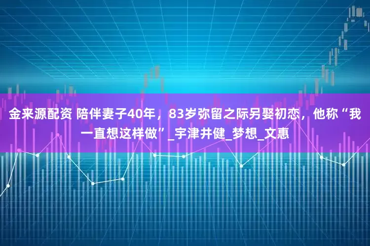 金来源配资 陪伴妻子40年，83岁弥留之际另娶初恋，他称“我一直想这样做”_宇津井健_梦想_文惠