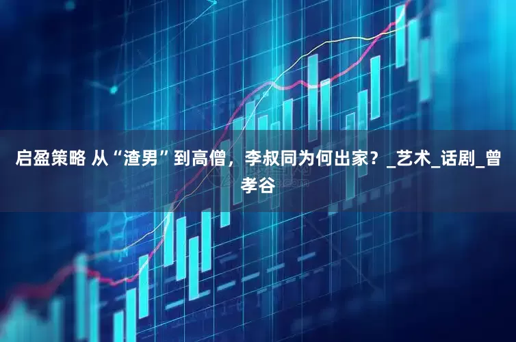 启盈策略 从“渣男”到高僧，李叔同为何出家？_艺术_话剧_曾孝谷