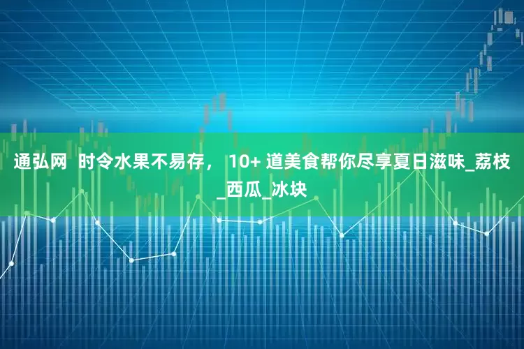 通弘网  时令水果不易存， 10+ 道美食帮你尽享夏日滋味_荔枝_西瓜_冰块