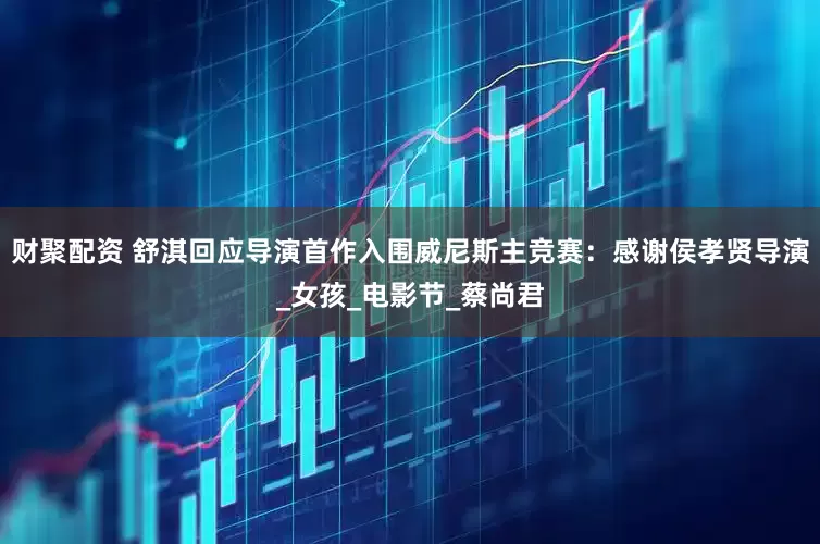 财聚配资 舒淇回应导演首作入围威尼斯主竞赛：感谢侯孝贤导演_女孩_电影节_蔡尚君