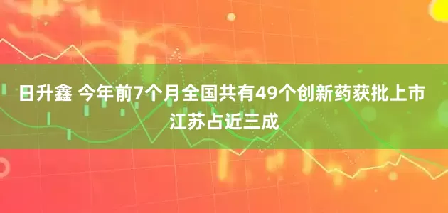 日升鑫 今年前7个月全国共有49个创新药获批上市 江苏占近三成