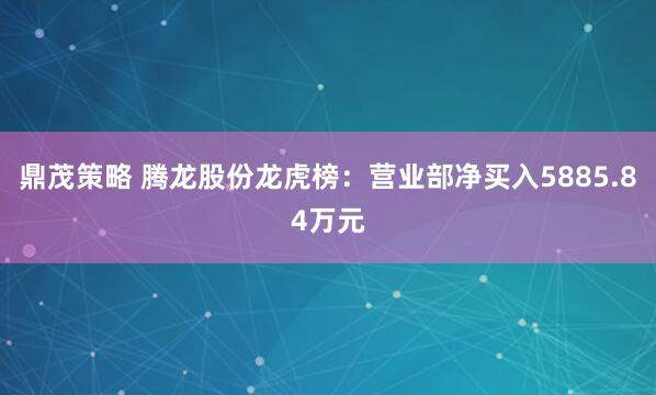 鼎茂策略 腾龙股份龙虎榜：营业部净买入5885.84万元