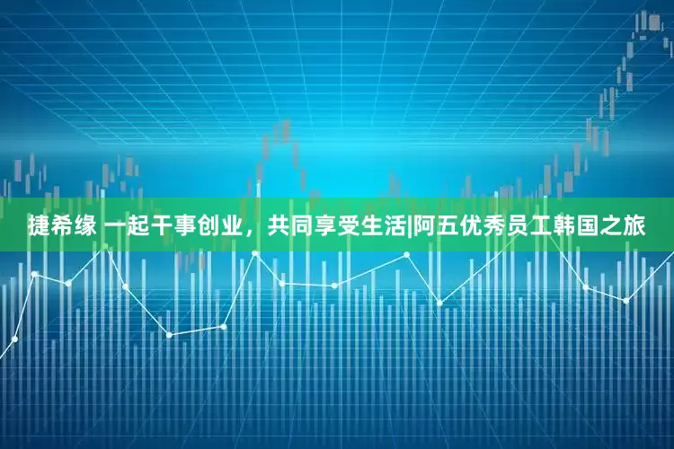 捷希缘 一起干事创业，共同享受生活|阿五优秀员工韩国之旅