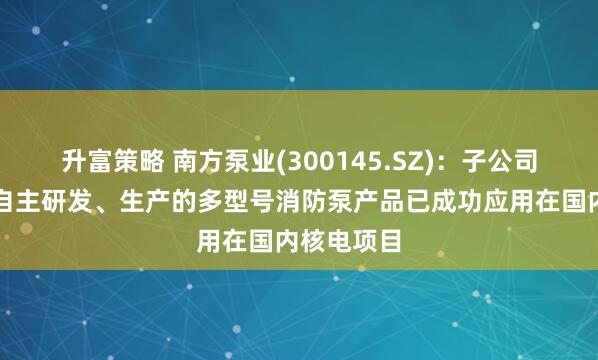 升富策略 南方泵业(300145.SZ)：子公司南方安美自主研发、生产的多型号消防泵产品已成功应用在国内核电项目