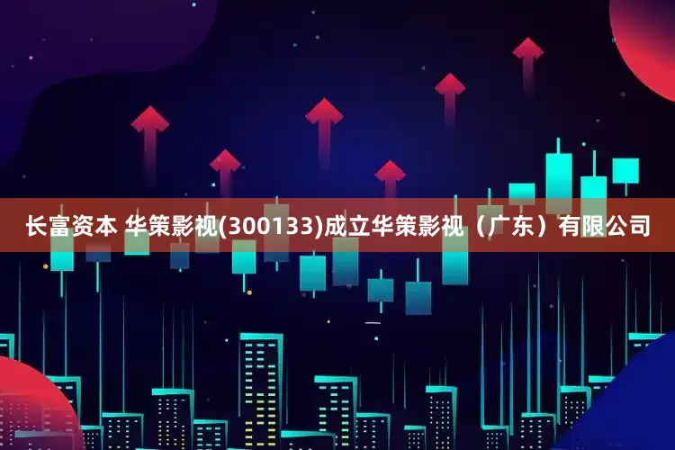 长富资本 华策影视(300133)成立华策影视（广东）有限公司