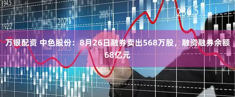 万银配资 中色股份:8月26日融券卖出568万股,融资融券余额68亿元