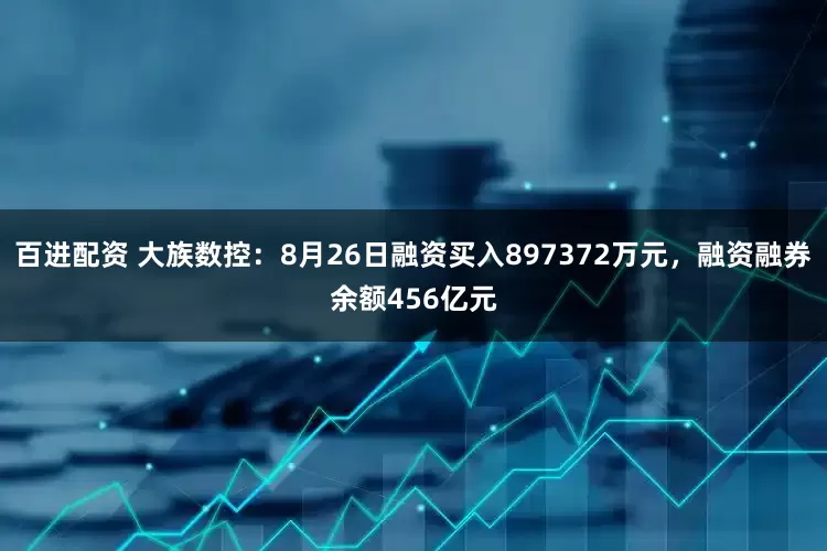 百进配资 大族数控：8月26日融资买入897372万元，融资融券余额456亿元