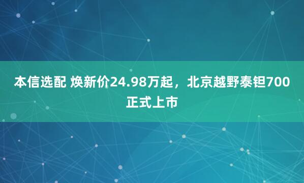 本信选配 焕新价24.98万起，北京越野泰钽700正式上市