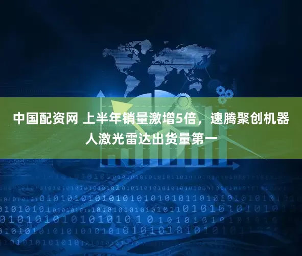 中国配资网 上半年销量激增5倍，速腾聚创机器人激光雷达出货量第一